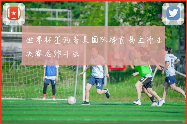 世界杯墨西哥美国队榜首易主冲击决赛名帅斗法