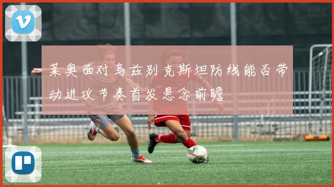 莱奥面对乌兹别克斯坦防线能否带动进攻节奏首发悬念前瞻