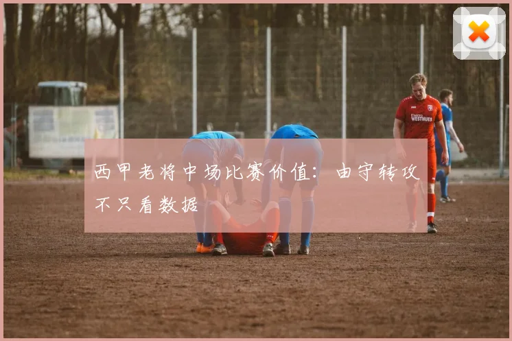 西甲老将中场比赛价值：由守转攻不只看数据
