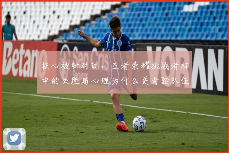 核心被针对时，王者荣耀挑战者杯中的决胜局心理为什么更考验队伍