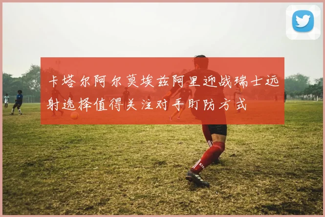 卡塔尔阿尔莫埃兹阿里迎战瑞士远射选择值得关注对手盯防方式