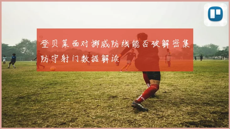 登贝莱面对挪威防线能否破解密集防守射门数据解读