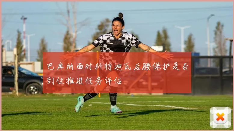巴库纳面对科特迪瓦后腰保护是否到位推进任务评估