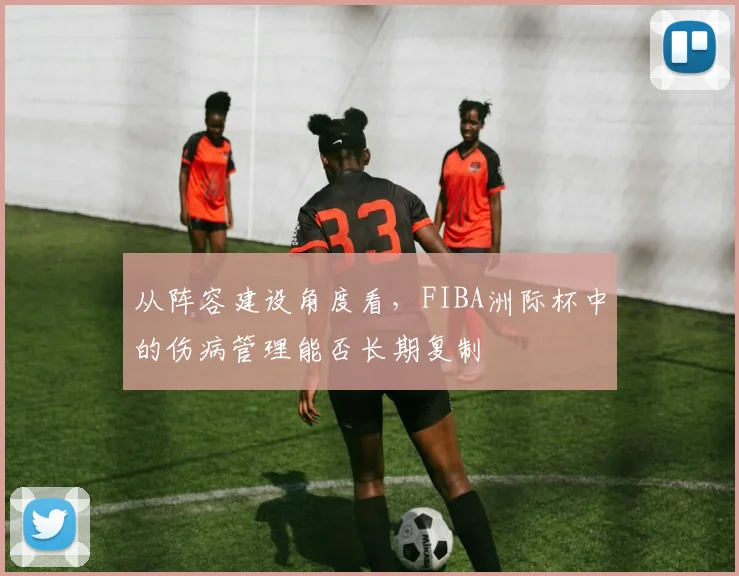 从阵容建设角度看，FIBA洲际杯中的伤病管理能否长期复制