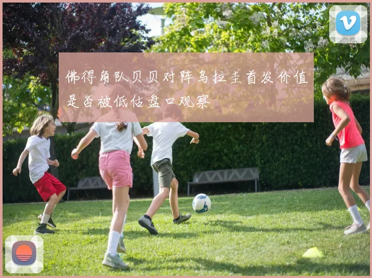 佛得角队贝贝对阵乌拉圭首发价值是否被低估盘口观察
