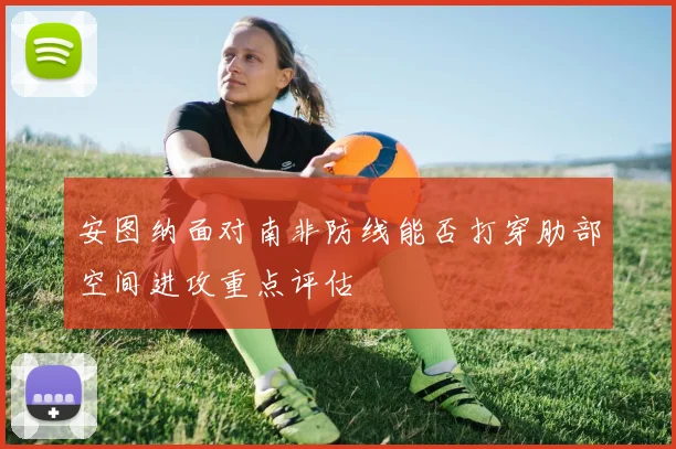 安图纳面对南非防线能否打穿肋部空间进攻重点评估