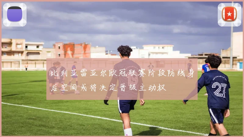 比利亚雷亚尔欧冠联赛阶段防线身后空间或将决定晋级主动权