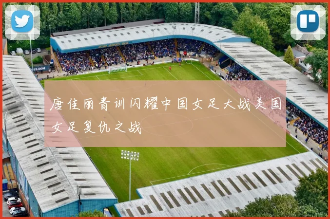 唐佳丽青训闪耀中国女足大战美国女足复仇之战