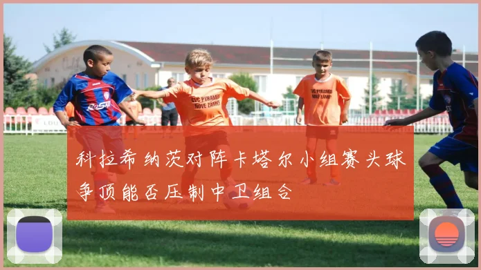 科拉希纳茨对阵卡塔尔小组赛头球争顶能否压制中卫组合