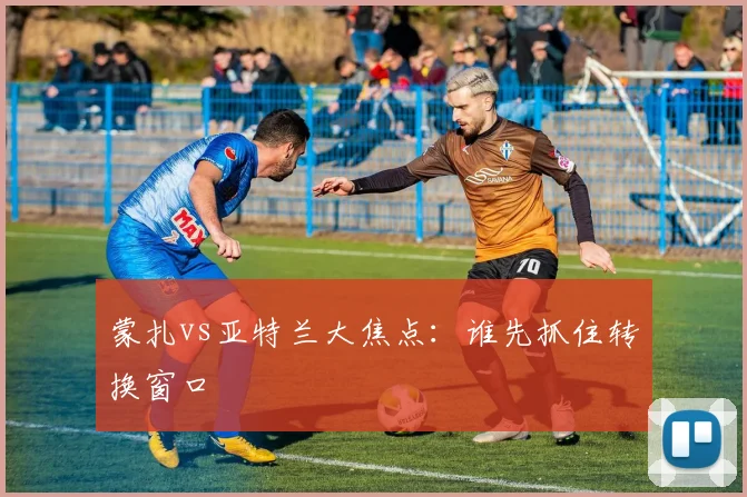 蒙扎vs亚特兰大焦点：谁先抓住转换窗口