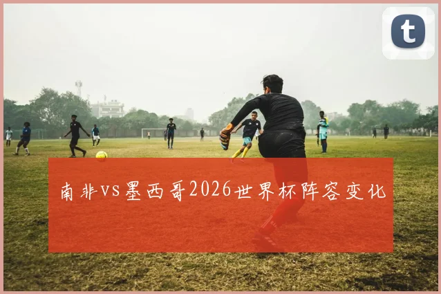 南非vs墨西哥2026世界杯阵容变化