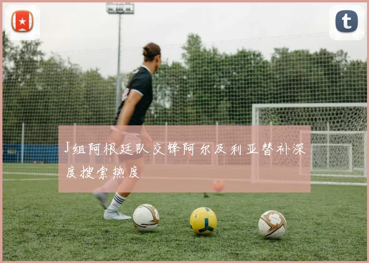 J组阿根廷队交锋阿尔及利亚替补深度搜索热度