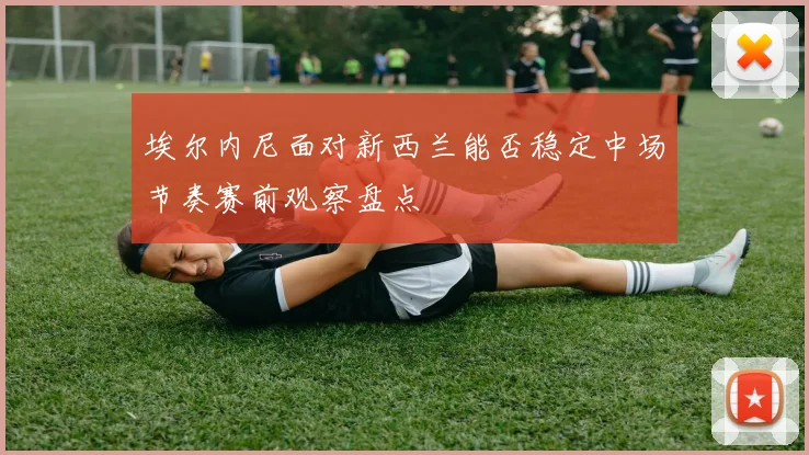 埃尔内尼面对新西兰能否稳定中场节奏赛前观察盘点