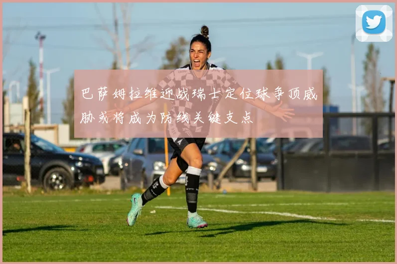 巴萨姆拉维迎战瑞士定位球争顶威胁或将成为防线关键支点