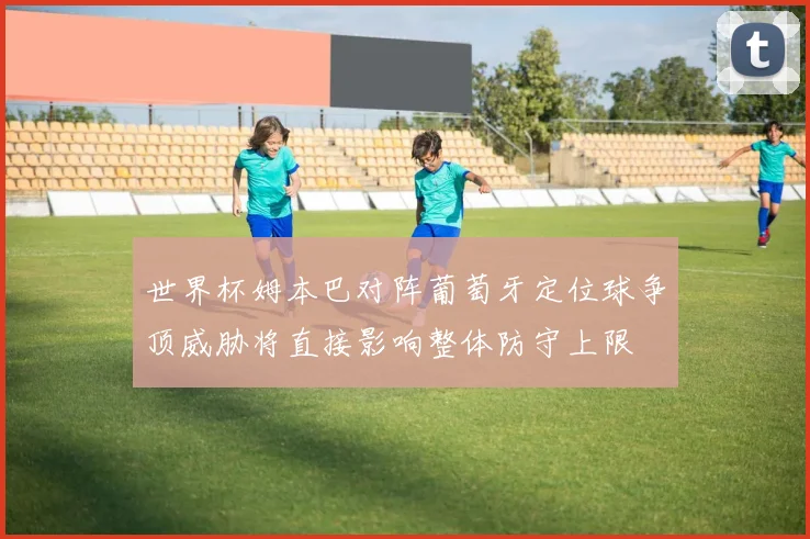 世界杯姆本巴对阵葡萄牙定位球争顶威胁将直接影响整体防守上限