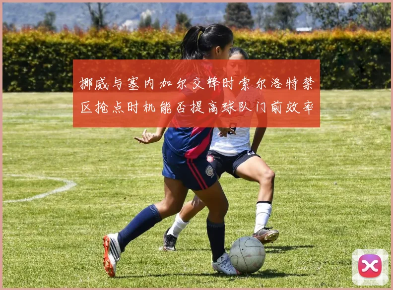 挪威与塞内加尔交锋时索尔洛特禁区抢点时机能否提高球队门前效率