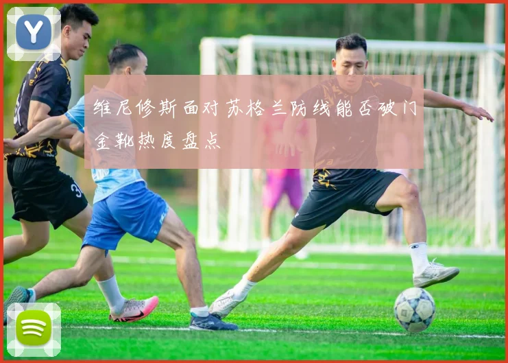 维尼修斯面对苏格兰防线能否破门金靴热度盘点