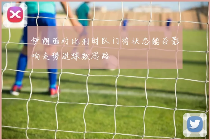 伊朗面对比利时队门将状态能否影响走势进球数思路
