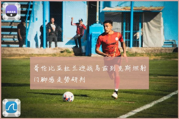 哥伦比亚杜兰迎战乌兹别克斯坦射门脚感走势研判