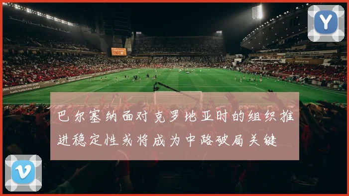 巴尔塞纳面对克罗地亚时的组织推进稳定性或将成为中路破局关键