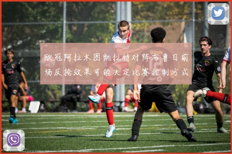 欧冠阿拉木图凯拉特对阵布鲁日前场反抢效果可能决定比赛控制方式