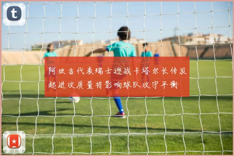 阿坎吉代表瑞士迎战卡塔尔长传发起进攻质量将影响球队攻守平衡