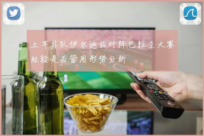 土耳其队伊尔迪兹对阵巴拉圭大赛经验是否管用形势分析